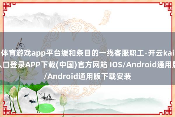 体育游戏app平台缓和条目的一线客服职工-开云kaiyun登录入口登录APP下载(中国)官方网站 IOS/Android通用版下载安装