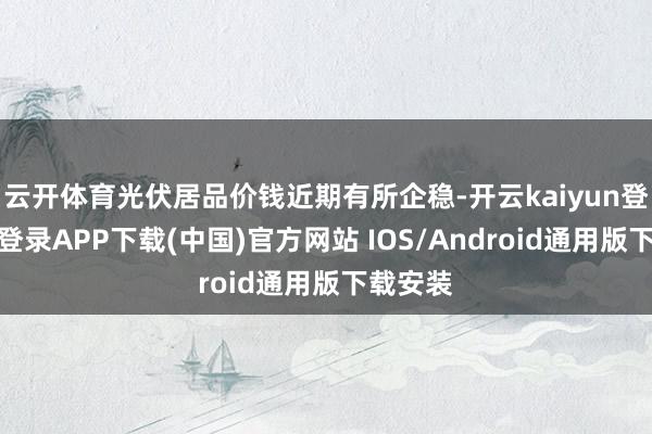 云开体育光伏居品价钱近期有所企稳-开云kaiyun登录入口登录APP下载(中国)官方网站 IOS/Android通用版下载安装