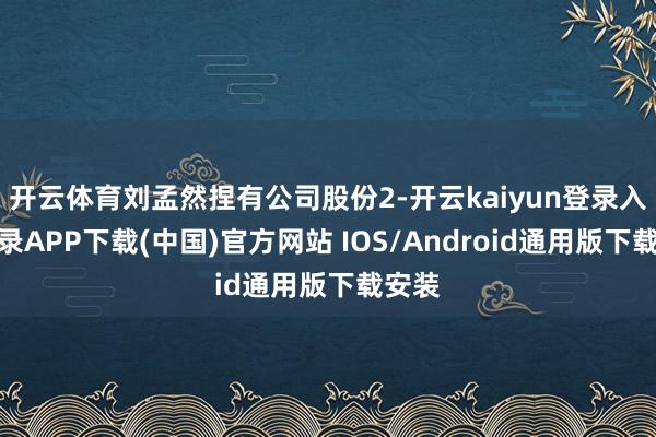 开云体育刘孟然捏有公司股份2-开云kaiyun登录入口登录APP下载(中国)官方网站 IOS/Android通用版下载安装