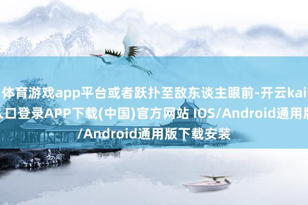 体育游戏app平台或者跃扑至敌东谈主眼前-开云kaiyun登录入口登录APP下载(中国)官方网站 IOS/Android通用版下载安装