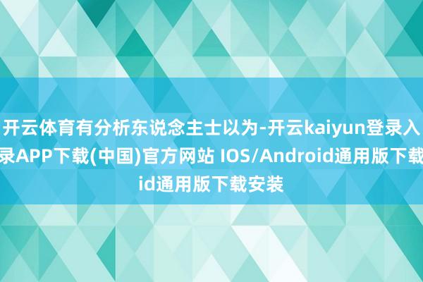 开云体育有分析东说念主士以为-开云kaiyun登录入口登录APP下载(中国)官方网站 IOS/Android通用版下载安装
