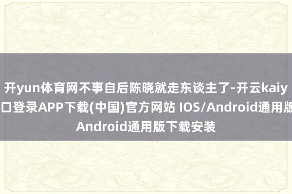 开yun体育网不事自后陈晓就走东谈主了-开云kaiyun登录入口登录APP下载(中国)官方网站 IOS/Android通用版下载安装