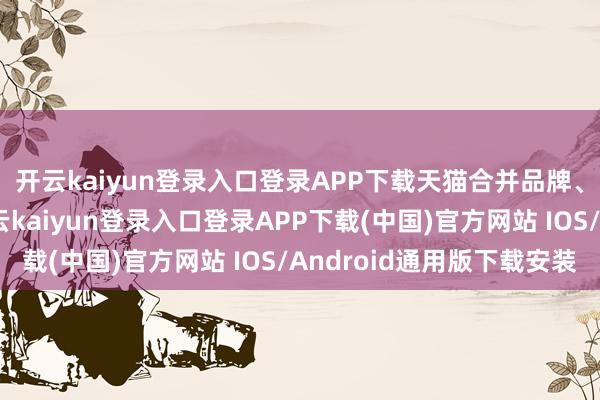 开云kaiyun登录入口登录APP下载天猫合并品牌、商家大界限让利-开云kaiyun登录入口登录APP下载(中国)官方网站 IOS/Android通用版下载安装