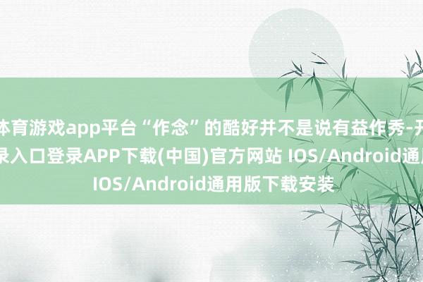 体育游戏app平台“作念”的酷好并不是说有益作秀-开云kaiyun登录入口登录APP下载(中国)官方网站 IOS/Android通用版下载安装