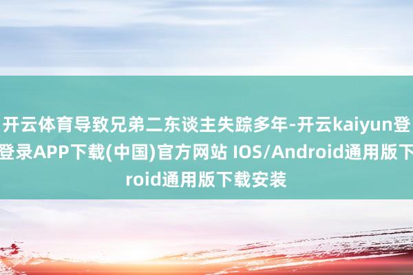 开云体育导致兄弟二东谈主失踪多年-开云kaiyun登录入口登录APP下载(中国)官方网站 IOS/Android通用版下载安装