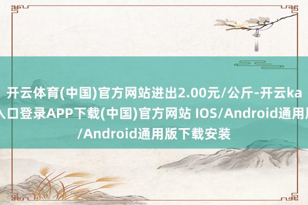 开云体育(中国)官方网站进出2.00元/公斤-开云kaiyun登录入口登录APP下载(中国)官方网站 IOS/Android通用版下载安装
