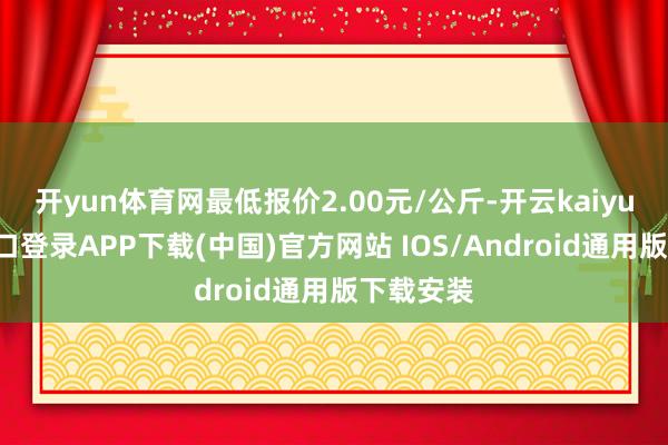 开yun体育网最低报价2.00元/公斤-开云kaiyun登录入口登录APP下载(中国)官方网站 IOS/Android通用版下载安装