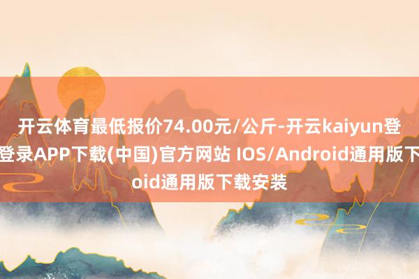 开云体育最低报价74.00元/公斤-开云kaiyun登录入口登录APP下载(中国)官方网站 IOS/Android通用版下载安装