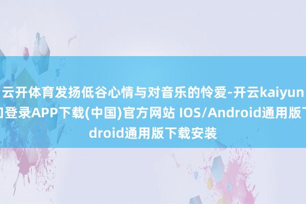 云开体育发扬低谷心情与对音乐的怜爱-开云kaiyun登录入口登录APP下载(中国)官方网站 IOS/Android通用版下载安装