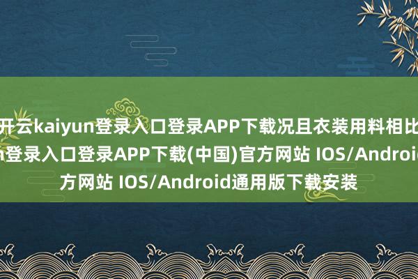 开云kaiyun登录入口登录APP下载况且衣装用料相比吝惜-开云kaiyun登录入口登录APP下载(中国)官方网站 IOS/Android通用版下载安装