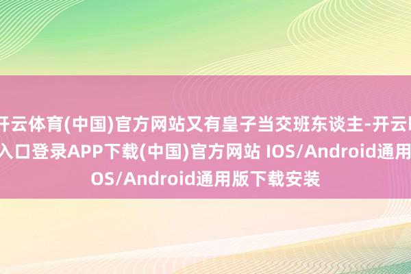 开云体育(中国)官方网站又有皇子当交班东谈主-开云kaiyun登录入口登录APP下载(中国)官方网站 IOS/Android通用版下载安装