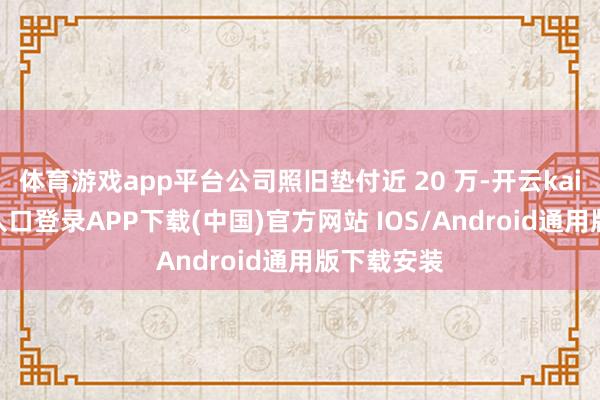 体育游戏app平台公司照旧垫付近 20 万-开云kaiyun登录入口登录APP下载(中国)官方网站 IOS/Android通用版下载安装