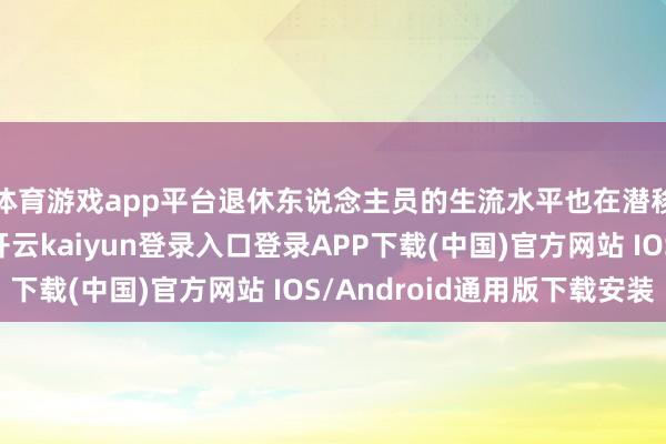 体育游戏app平台退休东说念主员的生流水平也在潜移暗化中发生变化-开云kaiyun登录入口登录APP下载(中国)官方网站 IOS/Android通用版下载安装