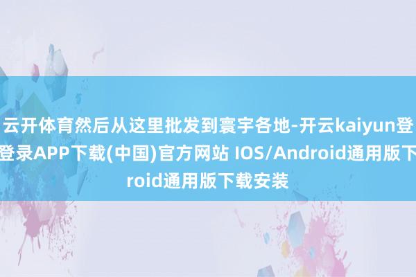 云开体育然后从这里批发到寰宇各地-开云kaiyun登录入口登录APP下载(中国)官方网站 IOS/Android通用版下载安装