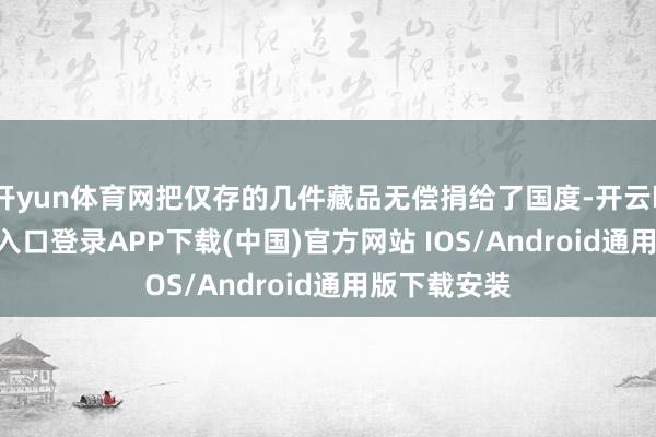 开yun体育网把仅存的几件藏品无偿捐给了国度-开云kaiyun登录入口登录APP下载(中国)官方网站 IOS/Android通用版下载安装