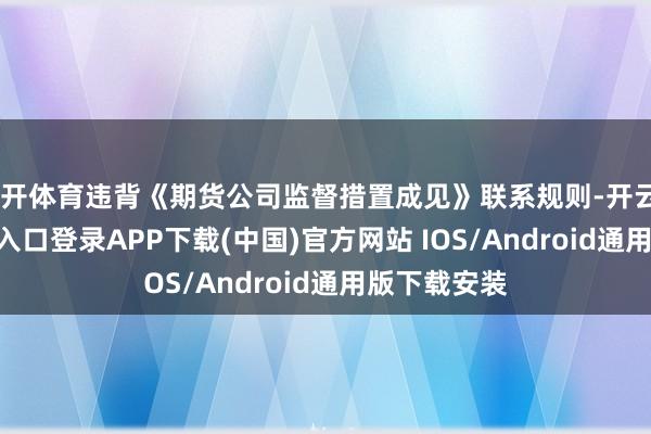 云开体育违背《期货公司监督措置成见》联系规则-开云kaiyun登录入口登录APP下载(中国)官方网站 IOS/Android通用版下载安装