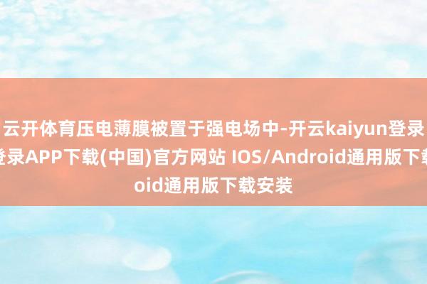 云开体育压电薄膜被置于强电场中-开云kaiyun登录入口登录APP下载(中国)官方网站 IOS/Android通用版下载安装