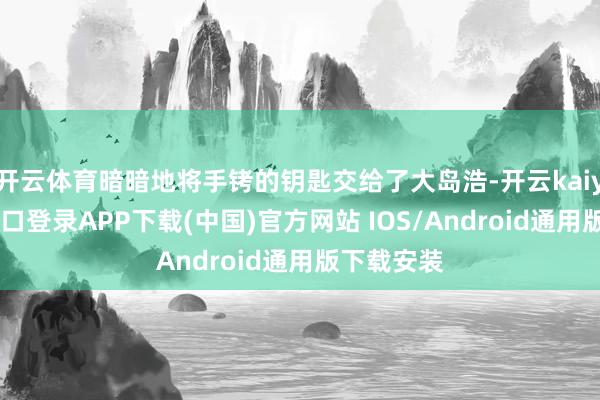 开云体育暗暗地将手铐的钥匙交给了大岛浩-开云kaiyun登录入口登录APP下载(中国)官方网站 IOS/Android通用版下载安装