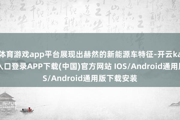 体育游戏app平台展现出赫然的新能源车特征-开云kaiyun登录入口登录APP下载(中国)官方网站 IOS/Android通用版下载安装