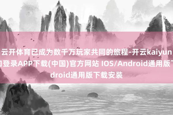 云开体育已成为数千万玩家共同的旅程-开云kaiyun登录入口登录APP下载(中国)官方网站 IOS/Android通用版下载安装