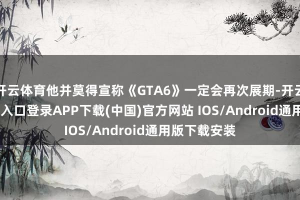 开云体育他并莫得宣称《GTA6》一定会再次展期-开云kaiyun登录入口登录APP下载(中国)官方网站 IOS/Android通用版下载安装