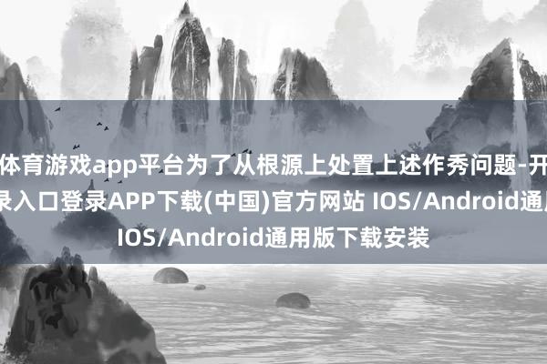 体育游戏app平台 为了从根源上处置上述作秀问题-开云kaiyun登录入口登录APP下载(中国)官方网站 IOS/Android通用版下载安装