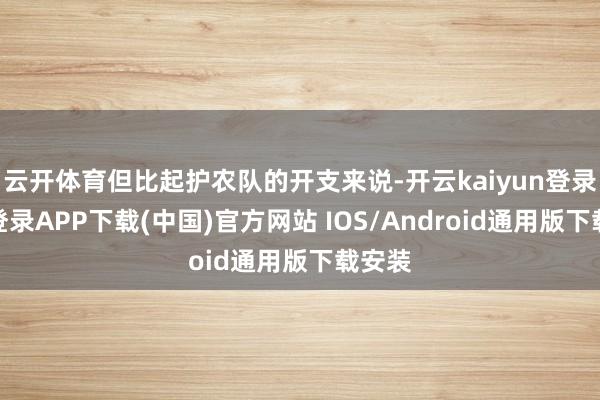 云开体育但比起护农队的开支来说-开云kaiyun登录入口登录APP下载(中国)官方网站 IOS/Android通用版下载安装