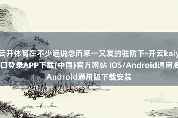 云开体育在不少远说念而来一又友的驻防下-开云kaiyun登录入口登录APP下载(中国)官方网站 IOS/Android通用版下载安装