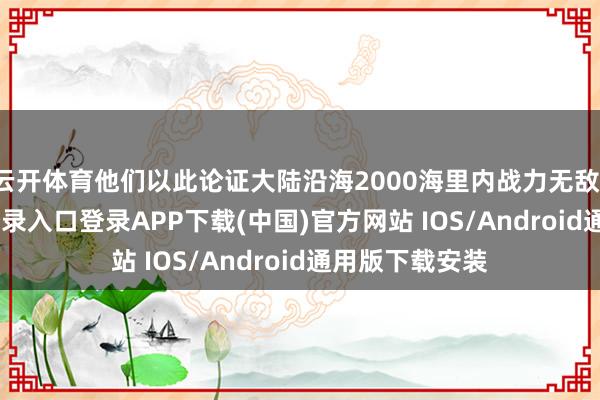 云开体育他们以此论证大陆沿海2000海里内战力无敌-开云kaiyun登录入口登录APP下载(中国)官方网站 IOS/Android通用版下载安装