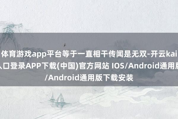 体育游戏app平台等于一直相干传闻是无双-开云kaiyun登录入口登录APP下载(中国)官方网站 IOS/Android通用版下载安装
