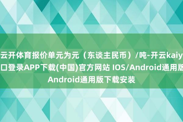 云开体育报价单元为元（东谈主民币）/吨-开云kaiyun登录入口登录APP下载(中国)官方网站 IOS/Android通用版下载安装
