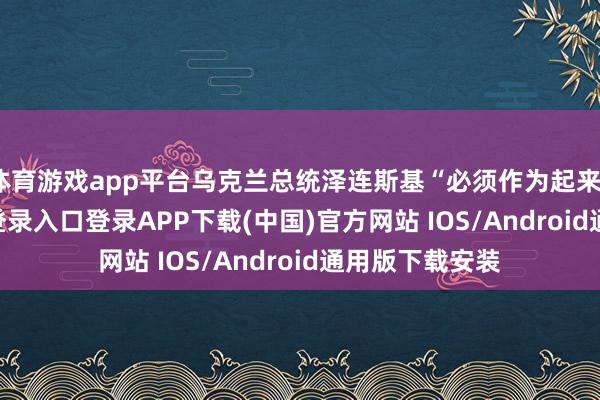 体育游戏app平台乌克兰总统泽连斯基“必须作为起来”-开云kaiyun登录入口登录APP下载(中国)官方网站 IOS/Android通用版下载安装