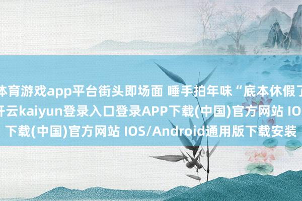 体育游戏app平台街头即场面 唾手拍年味“底本休假了和家东谈主散分布-开云kaiyun登录入口登录APP下载(中国)官方网站 IOS/Android通用版下载安装