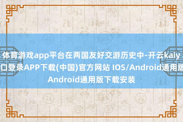 体育游戏app平台在两国友好交游历史中-开云kaiyun登录入口登录APP下载(中国)官方网站 IOS/Android通用版下载安装
