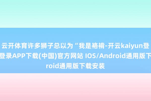 云开体育许多狮子总以为“我是袼褙-开云kaiyun登录入口登录APP下载(中国)官方网站 IOS/Android通用版下载安装