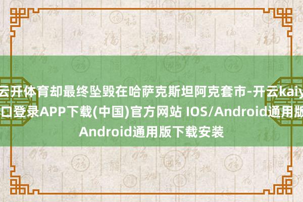 云开体育却最终坠毁在哈萨克斯坦阿克套市-开云kaiyun登录入口登录APP下载(中国)官方网站 IOS/Android通用版下载安装