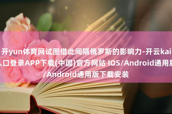 开yun体育网试图借此间隔俄罗斯的影响力-开云kaiyun登录入口登录APP下载(中国)官方网站 IOS/Android通用版下载安装