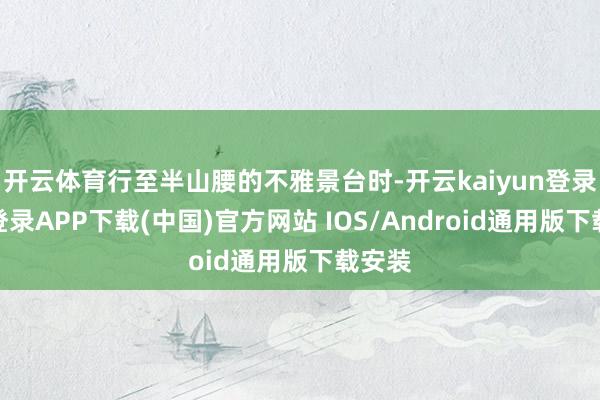 开云体育行至半山腰的不雅景台时-开云kaiyun登录入口登录APP下载(中国)官方网站 IOS/Android通用版下载安装