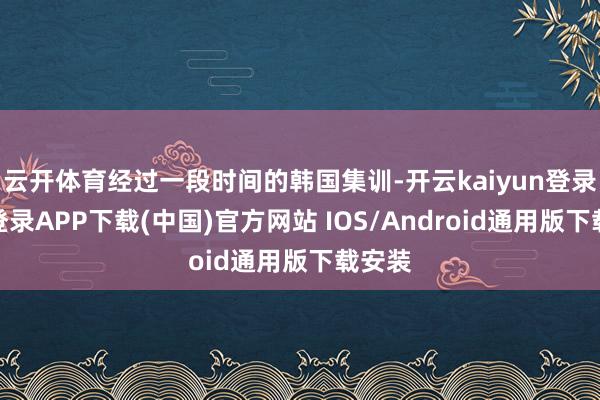 云开体育经过一段时间的韩国集训-开云kaiyun登录入口登录APP下载(中国)官方网站 IOS/Android通用版下载安装