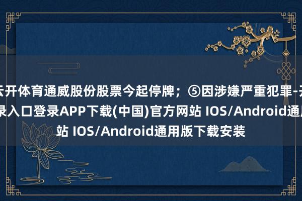 云开体育通威股份股票今起停牌；⑤因涉嫌严重犯罪-开云kaiyun登录入口登录APP下载(中国)官方网站 IOS/Android通用版下载安装