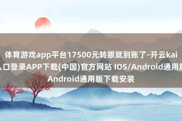 体育游戏app平台17500元转眼就到账了-开云kaiyun登录入口登录APP下载(中国)官方网站 IOS/Android通用版下载安装