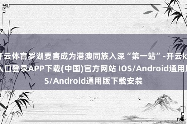 开云体育罗湖要害成为港澳同族入深“第一站”-开云kaiyun登录入口登录APP下载(中国)官方网站 IOS/Android通用版下载安装
