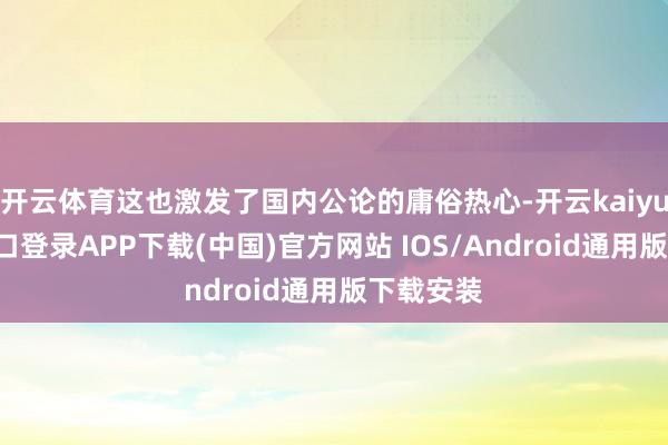 开云体育这也激发了国内公论的庸俗热心-开云kaiyun登录入口登录APP下载(中国)官方网站 IOS/Android通用版下载安装