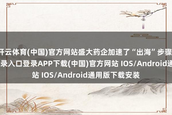开云体育(中国)官方网站盛大药企加速了“出海”步骤-开云kaiyun登录入口登录APP下载(中国)官方网站 IOS/Android通用版下载安装