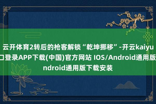 云开体育2转后的枪客解锁“乾坤挪移”-开云kaiyun登录入口登录APP下载(中国)官方网站 IOS/Android通用版下载安装