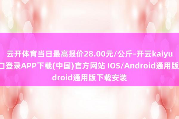 云开体育当日最高报价28.00元/公斤-开云kaiyun登录入口登录APP下载(中国)官方网站 IOS/Android通用版下载安装