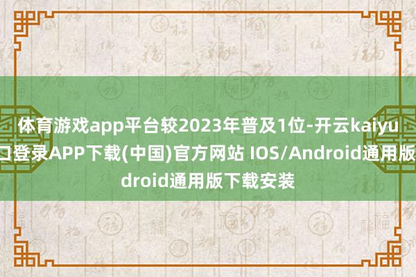 体育游戏app平台较2023年普及1位-开云kaiyun登录入口登录APP下载(中国)官方网站 IOS/Android通用版下载安装