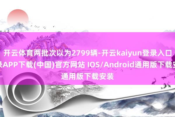 开云体育两批次以为2799辆-开云kaiyun登录入口登录APP下载(中国)官方网站 IOS/Android通用版下载安装