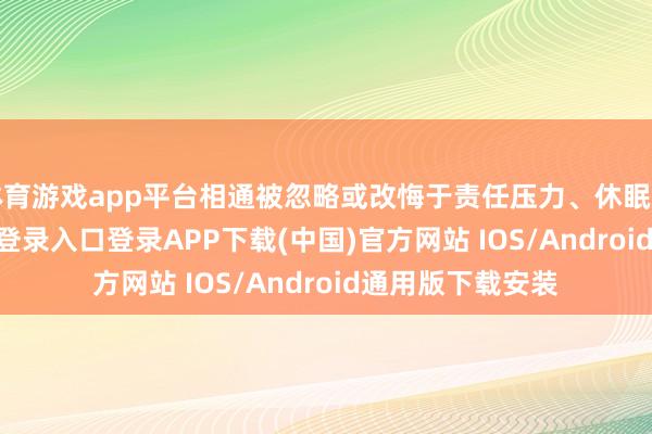 体育游戏app平台相通被忽略或改悔于责任压力、休眠不足-开云kaiyun登录入口登录APP下载(中国)官方网站 IOS/Android通用版下载安装