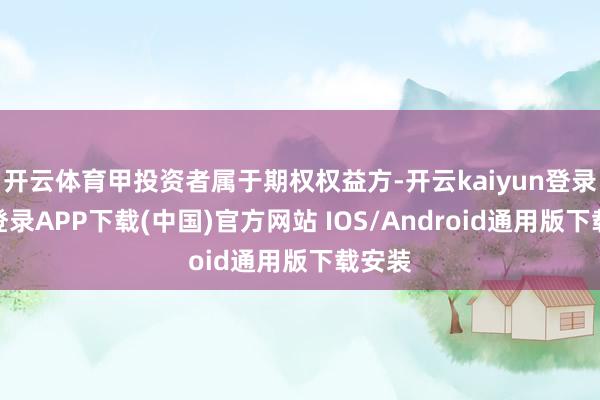 开云体育甲投资者属于期权权益方-开云kaiyun登录入口登录APP下载(中国)官方网站 IOS/Android通用版下载安装
